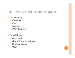 S60 DEVELOPMENT: SECURITY MODEL
 Data caging
  /Resource
  /Sys
  /Private
  /“Anything else”
 Capabilities
  Open to all
  Granted by user at install
  Symbian Signed
  OEM
 