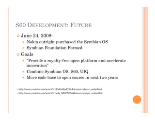 S60 DEVELOPMENT: FUTURE
 June 24, 2008:
  Nokia outright purchased the Symbian OS
  Symbian Foundation Formed
 Goals
  “Provide a royalty-free open platform and accelerate
innovation”
  Combine Symbian OS, S60, UIQ
  Move code base to open source in next two years
 http://www.youtube.com/watch?v=UxGa6kyPOjk&feature=player_embedded
 http://www.youtube.com/watch?v=gAg_MOFNfFc&feature=player_embedded
 