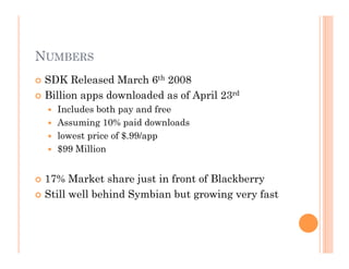 NUMBERS
 SDK Released March 6th 2008
 Billion apps downloaded as of April 23rd
  Includes both pay and free
  Assuming 10% paid downloads
  lowest price of $.99/app
  $99 Million
 17% Market share just in front of Blackberry
 Still well behind Symbian but growing very fast
 