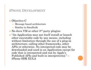 iPHONE DEVELOPMENT
 Objective-C
  Message based architecture
  Similar to Smalltalk
 No Java VM or other 3rd party plugins
 “An Application may not itself install or launch
other executable code by any means, including
without limitation through the use of a plug-in
architecture, calling other frameworks, other
APIs or otherwise. No interpreted code may be
downloaded and used in an Application except for
code that is interpreted and run by Apple’s
Published APIs and built-in interpreter(s).” –
iPhone SDK EULA
 