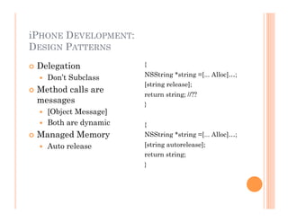 iPHONE DEVELOPMENT:
DESIGN PATTERNS
 Delegation
  Don’t Subclass
 Method calls are
messages
  [Object Message]
  Both are dynamic
 Managed Memory
  Auto release
{
NSString *string =[... Alloc]…;
[string release];
return string; //??
}
{
NSString *string =[... Alloc]…;
[string autorelease];
return string;
}
 