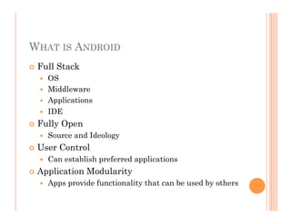 WHAT IS ANDROID
 Full Stack
  OS
  Middleware
  Applications
  IDE
 Fully Open
  Source and Ideology
 User Control
  Can establish preferred applications
 Application Modularity
  Apps provide functionality that can be used by others
 
