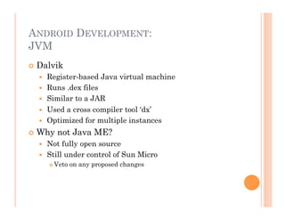ANDROID DEVELOPMENT:
JVM
 Dalvik
  Register-based Java virtual machine
  Runs .dex files
  Similar to a JAR
  Used a cross compiler tool ‘dx’
  Optimized for multiple instances
 Why not Java ME?
  Not fully open source
  Still under control of Sun Micro
 Veto on any proposed changes
 