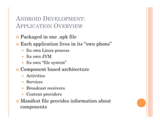 ANDROID DEVELOPMENT:
APPLICATION OVERVIEW
 Packaged in one .apk file
 Each application lives in its “own phone”
  Its own Linux process
  Its own JVM
  Its own “file system”
 Component based architecture
  Activities
  Services
  Broadcast receivers
  Content providers
 Manifest file provides information about
components
 