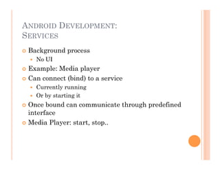 ANDROID DEVELOPMENT:
SERVICES
 Background process
  No UI
 Example: Media player
 Can connect (bind) to a service
  Currently running
  Or by starting it
 Once bound can communicate through predefined
interface
 Media Player: start, stop..
 