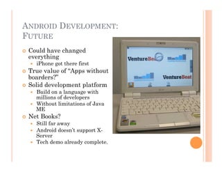 ANDROID DEVELOPMENT:
FUTURE
  Could have changed
everything
  iPhone got there first
  True value of “Apps without
boarders?”
  Solid development platform
  Build on a language with
millions of developers
  Without limitations of Java
ME
  Net Books?
  Still far away
  Android doesn’t support X-
Server
  Tech demo already complete.
 
