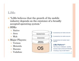 LiMo
 “LiMo believes that the growth of the mobile
industry depends on the existence of a broadly
accepted operating system.”
 SDKs
  Native
  Java
  Web
 Major Players:
  Verizon
  Motorola
  Docomo
  Vodafone
 
