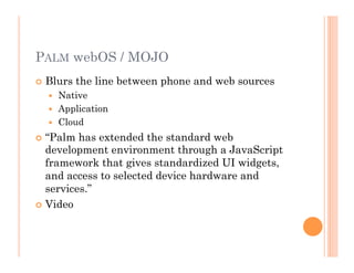 PALM webOS / MOJO
 Blurs the line between phone and web sources
  Native
  Application
  Cloud
 “Palm has extended the standard web
development environment through a JavaScript
framework that gives standardized UI widgets,
and access to selected device hardware and
services.”
 Video
 