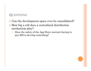 QUESTIONS
 Can the development space ever be consolidated?
 How big a roll does a centralized distribution
mechanism play?
  Does the safety of the App Store warrant having to
pay $99 to develop something?
 