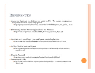 REFERENCES
 iphone vs. Symbian vs. Android vs. Limo vs. Ovi : We cannot compare an
ecosystem with an operating system
 http://opengardensblog.futuretext.com/archives/2008/06/iphone_vs_symbi_1.html
 Developing Secure Mobile Applications for Android
 http://www.isecpartners.com/files/iSEC_Securing_Android_Apps.pdf
 Architectural manifesto: How to Choose a mobile platform
 http://www.ibm.com/developerworks/architecture/library/wi-arch23.html
 AdMob Mobile Metrics Report
 http://metrics.admob.com/wp-content/uploads/2009/04/admob-mobile-metrics-
march-09.pdf
 What is Android
 http://developer.android.com/guide/basics/what-is-android.html
 Overview of LiMo
 http://www.limofoundation.org/images/stories/pdf/090211%20limo%20overview
%20v3.pdf
 