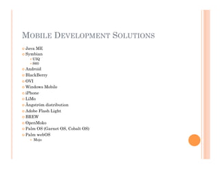 MOBILE DEVELOPMENT SOLUTIONS
 Java ME
 Symbian
 UIQ
 S60
 Android
 BlackBerry
 OVI
 Windows Mobile
 iPhone
 LiMo
 Ångström distribution
 Adobe Flash Light
 BREW
 OpenMoko
 Palm OS (Garnet OS, Cobalt OS)
 Palm webOS
  Mojo
 