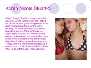 Koren Nicole Stuart<3 Ooooh Baby!!! Soo Soo many memories its crazy. Jonas Brothers concert, eating ice cream at 3am, guys hitting on us at the mall, and walking down central in the pouring rain can’t even start to describe how close we are. We might have our stupid fights that last 10 minutes but we always make up and are inseparable. You really are like a sister to me and going a day without talking to you drives me crazy. I really love that we’re cousins because it makes us so much closer and I don’t know what I’d do without you. I love you<333 