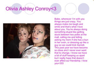 Olivia Ashley Conroy<3 Babe, whenever I’m with you things are just crazy. You always make me laugh and smile and that’s what I love about you. You’re always doing something stupid like getting stuck between two poles at the mall, calling me and telling asking my mom if she has a bun in her oven, or dressing up like a guy so we could trick Garrett. This past year we have become so close and I never ever want that to change. I know we have a lot of stuff keeping us apart but I really hope that doesn’t ever affect our friendship. I love you<333 