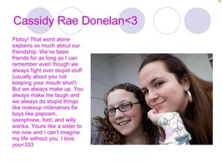 Cassidy Rae Donelan<3 Flatsy! That word alone explains so much about our friendship. We’ve been friends for as long as I can remember even though we always fight over stupid stuff (usually about you not keeping your mouth shut!) But we always make up. You always make me laugh and we always do stupid things like makeup nicknames for boys like popcorn, saxophone, foot, and willy wonka. Youre like a sister to me now and I can’t imagine my life without you. I love you<333 