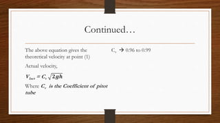 Continued…
The above equation gives the
theoretical velocity at point (1)
Actual velocity,
V1act = Cv 𝟐𝒈𝒉
Where Cv is the Coefficient of pitot
tube
Cv  0.96 to 0.99
 