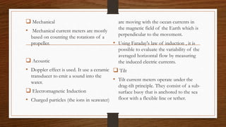  Mechanical
• Mechanical current meters are mostly
based on counting the rotations of a
propeller.
 Acoustic
• Doppler effect is used. It use a ceramic
transducer to emit a sound into the
water.
 Electromagnetic Induction
• Charged particles (the ions in seawater)
are moving with the ocean currents in
the magnetic field of the Earth which is
perpendicular to the movement.
• Using Faraday's law of induction , it is
possible to evaluate the variability of the
averaged horizontal flow by measuring
the induced electric currents.
 Tilt
• Tilt current meters operate under the
drag-tilt principle. They consist of a sub-
surface buoy that is anchored to the sea
floor with a flexible line or tether.
 
