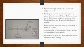 • The entire setup is lowered into water from a
bridge or a boat.
• The drag on a hollow hemisphere or cups is
greater when its open side faces the liquid stream
and so there is a net torque on assembly when
flow comes from any direction in the plane of
rotation.
• This rotation is converted into electrical signal by
means of a circuit.
• A fixed number of revolutions of wheel produce
a beat that can be heard clearly.
• The number of beats in a given period of time is a
function of fluid velocity.
 