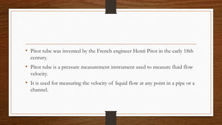 • Pitot tube was invented by the French engineer Henri Pitot in the early 18th
century.
• Pitot tube is a pressure measurement instrument used to measure fluid flow
velocity.
• It is used for measuring the velocity of liquid flow at any point in a pipe or a
channel.
 