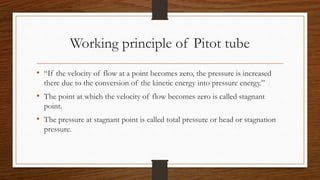 Working principle of Pitot tube
• “If the velocity of flow at a point becomes zero, the pressure is increased
there due to the conversion of the kinetic energy into pressure energy.”
• The point at which the velocity of flow becomes zero is called stagnant
point.
• The pressure at stagnant point is called total pressure or head or stagnation
pressure.
 