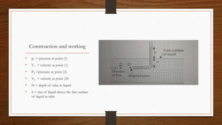 Construction and working
• p1 = pressure at point (1)
• V1 = velocity at point (1)
• P2 =pressure at point (2)
• V2 = velocity at point (20
• H = depth of tube in liquid
• h = rise of liquid above the free surface
of liquid in tube
 