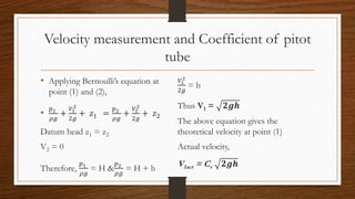 Velocity measurement and Coefficient of pitot
tube
• Applying Bernoulli’s equation at
point (1) and (2),
•
𝑝1
𝜌𝑔
+
𝑉1
2
2𝑔
+ 𝑧1 =
𝑝2
𝜌𝑔
+
𝑉2
2
2𝑔
+ 𝑧2
Datum head z1 = z2
V2 = 0
Therefore,
𝑝1
𝜌𝑔
= H &
𝑝2
𝜌𝑔
= H + h
𝑉1
2
2𝑔
= h
Thus V1 = 𝟐𝒈𝒉
The above equation gives the
theoretical velocity at point (1)
Actual velocity,
V1act = Cv 𝟐𝒈𝒉
 