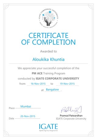 Awarded to
We appreciate your successful completion of the
PM ACE Training Program
conducted by IGATE CORPORATE UNIVERSITY
from to
Aloukika Khuntia
Pramod Patwardhan
IGATE Corporate University
Place -------------------------
Date -------------------------
CERTIFICATE
OF COMPLETION
16-Nov-2015 19-Nov-2015
Mumbai
20-Nov-2015
at .Bangalore
 
