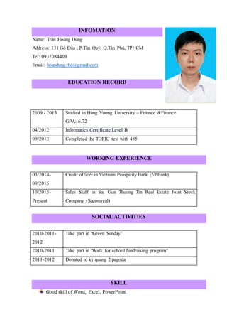 INFOMATION
Name: Trần Hoàng Dũng
Address: 131 Gò Dầu , P.Tân Quý, Q.Tân Phú, TPHCM
Tel: 0932084409
Email: hoandung.thd@gmail.com
EDUCATION RECORD
2009 - 2013 Studied in Hùng Vương University – Finance &Finance
GPA: 6.72
04/2012 Informatics Certificate Level B
09/2013 Completed the TOEIC test with 485
WORKING EXPERIENCE
03/2014-
09/2015
Credit officer in Vietnam Prospirity Bank (VPBank)
10/2015-
Present
Sales Staff in Sai Gon Thuong Tin Real Estate Joint Stock
Company (Sacomreal)
SOCIAL ACTIVITIES
2010-2011-
2012
Take part in “Green Sunday”
2010-2011 Take part in "Walk for school fundraising program"
2011-2012 Donated to kỳ quang 2 pagoda
SKILL
Good skill of Word, Excel, PowerPoint.
 