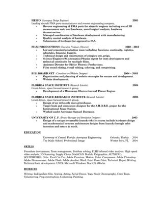 HEICO (Aerospace Design Engineer) 2005
Leading aircraft PMA parts manufacturer and reverse engineering company.
• Reverse engineering of PMA parts for aircrafts engines including use of 3D
measurement tools and hardware, metallurgical analysis, hardware
deconstruction.
• Managed coordination of hardware development with manufacturing.
• Quality control analysis of hardware.
• Submission of hardware for approval to FAA.
FILM PRODUCTIONS (Executive Producer, Director) 2010 – 2012
• Led and organized production team including: locations, continuity, logistics,
schedules, financial budgets.
• Technical design and construction of complex sets, props.
• Science/Engineer/Mathematics/Physics expert for story development and
technical continuity for multiple films.
• Assistant Director for Skylar Phoenix Productions.
• Film sound editing, visual editing, coloring, and compositing.
BILLBOARD.NET (Consultant and Website Designer) 2004 – 2005
• Organization and planning of website strategies for success and development.
• Website development.
FLORIDA SPACE INSTITUTE (Research Scientist) 2004
Grant driven, space focused research group.
• Development of a Microwave Electro-thermal Thrust Engine.
FLORIDA SPACE RESEARCH INSTITUTE (Research Scientist) 2004
Grant driven, space focused research group.
• Design of an inflatable mars greenhouse.
• Target book and simulation designer for the S.H.O.R.E. project for the
International Space Station.
• Worked under Astronaut Samuel Durrance.
UNIVERSITY OF C. F. (Project Manager and Simulation Designer) 2003
• Design of a unique returnable launch vehicle system include hardware design
and mathematical systems architecture designs from launch through orbit
insertion and return to earth.
EDUCATION
University of Central Florida: Aerospace Engineering Orlando, Florida 2004
The Maile School: Professional Image Winter Park, FL 2004
SKILLS
Procedure development. Team management. Problem solving. FLIR/infrared video analysis. High speed
video analysis. 3D Scanning. Supply Chain. MathCAD. Matlab. Unigraphics. AUTOCAD.
SOLIDWORKS. Celtx. Final Cut Pro. Adobe Premiere. Motion. Color. Compressor. Adobe Photoshop.
Adobe Dreamweaver. Adobe Flash. Adobe Acrobat. Word. Excel PowerPoint. Technical Report Writing.
Technical form development. UNIX. Microsoft Windows. Mac OS. iWorks.
HOBBIES
Writing. Independent film. Sewing. Acting. Aerial Dance. Yoga. Stunt Choreography. Crew Team.
Volunteering. Prop construction. Costuming. Painting.
 