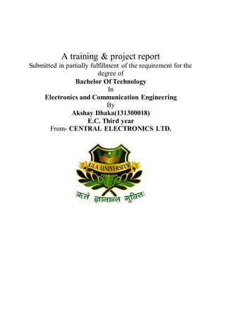 A training & project report
Submitted in partially fulfillment of the requirement for the
degree of
Bachelor Of Technology
In
Electronics and Communication Engineering
By
Akshay Dhaka(131300018)
E.C. Third year
From- CENTRAL ELECTRONICS LTD.
 