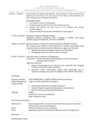 Kumar, Aswathnarrayana
236, 53rd
B cross, Bangalore 560010, India
Mobile Number: 00919663972555 | E-mail: aswathkumar09@gmail.com
01/2015 - 02/2015 Group Project at Unipart Eberspacher: Interpretation of data collected from
shop floor to the find out the root causes for the failure of Aston Martin fuel
tanks manufactured at Unipart Eberspacher.
Knowledge Gained:
ß The study of research methodology.
ß Analyzing large amount of data for all individual process.
ß Analyze and identify the root cause of the problem and provide
recommendation.
ß Communicating effectively and contribution to team projects.
11/2013 - 02/2014 Diploma in Product and Design Analysis
Completed software proficiency with a diploma in product and design
an analysis using Cero-Parametric 2.0 (Pro-E) and ANSYS.
08/2013 - 07/2014 Apprenticeships at Nethravathi Engineering Works (Bangalore, India)
The company was involved in the production of turbine small blades using
computer numerical control machines. My duties as apprentice included:
ß Maintain personals and support inspection of the product.
ß Managing production to meet customers demand.
01/2013 - 06/2013 Final year project in Bachelor of Engineering
Project title: “Design, Fabrication and Deployment of traffic Surveillance
Unmanned Aerial Vehicle”
Objectives Achieved:
ß Design and development of a twin tilt rotor small UAV with wingspan
less than 2 meters for traffic surveillance.
ß Innovative robust construction coupled with lightweight and in
expensive hardware was used in the design of the airframe and avionics.
Knowledge
Computer software CREO PARAMETRIC 2.0, ANSYS, ARENA (Simulation Software)
Project Management High user of Microsoft Office for projects.
Communication
ß Delivering presentations to a professional level.
ß Good writing skills acquired during academic project works.
ß Effective listening, questioning and advocacy.
Language English
Deutsch (A1 & A2 Level Completed)
Hindi, Kannada & Tamil
Extra Curricular Activities
Achievement Award of appreciation received for involvement in social service activities
conducted by Lions club International.
Music Had been certified for music production.
Travel Exploring new places and understand different cultures through travel.
References
Available upon request
 