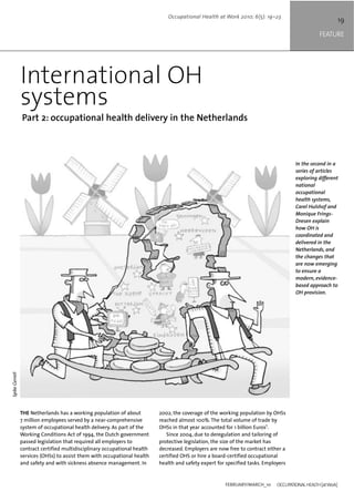 In the second in a
series of articles
exploring different
national
occupational
health systems,
Carel Hulshof and
Monique Frings-
Dresen explain
how OH is
coordinated and
delivered in the
Netherlands, and
the changes that
are now emerging
to ensure a
modern, evidence-
based approach to
OH provision.
19
FEATURE
FEBRUARY/MARCH_10 OCCUPATIONALHEALTH[atWork]
Occupational Health at Work 2010; 6(5): 19–23
International OH
systems
Part 2: occupational health delivery in the Netherlands
THE Netherlands has a working population of about
7 million employees served by a near-comprehensive
system of occupational health delivery. As part of the
Working Conditions Act of 1994, the Dutch government
passed legislation that required all employers to
contract certified multidisciplinary occupational health
services (OHSs) to assist them with occupational health
and safety and with sickness absence management. In
2002, the coverage of the working population by OHSs
reached almost 100%. The total volume of trade by
OHSs in that year accounted for 1 billion Euros1
.
Since 2004, due to deregulation and tailoring of
protective legislation, the size of the market has
decreased. Employers are now free to contract either a
certified OHS or hire a board-certified occupational
health and safety expert for specified tasks. Employers
SpikeGerrell
 