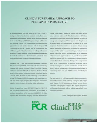 026 门诊 CLINIC
东闻视野·国际瞭望 outlook
CLINIC & PCR Family: Approach to
PCR Experts Perspective
As we approach the half-year point of 2016, we CLINIC, a
leading provider of professional academic media, hope to see
unsurpassed, insurmountable progress in the cardiovascular field.
At the onset of the year, CLINIC began a strategic collaboration
with the PCR Family. This collaboration provides numerous
opportunities for us to conduct interviews with the European PCR
Faculties and to serve as a window into the cardiovascular field
in China. As part of this collaboration, we will report the current
advances of Chinese medicine to the European professionals and
the world. In addition, we will introduce the gains made in the
cardiovascular field in Europe to Chinese professionals.
During this year’s China Interventional Therapeutic Conference
(CIT Conference), CLINIC interacted with three outstanding
European PCR experts: Professor William Wijns (PCR Chairman
and Course Director of EuroPCR, Belgium), Professor Patrick
Serruys (Editor-in-chief of EuroIntervention, Netherland), and Dr.
Christoph Naber, the leader in TAVI technology (Course Director
of AsiaPCR, Germany). CLINIC conducted topic-based interviews
with each expert to gain insight on their perspective of their three
respective topics relevant to the most up to date information.
Within the past four years, ILUMIEN I and ILUMIEN II
both have been completed and reported and the ILUMIEN III
enrolment is completed. In his interview with CLINIC, Dr. Wijns
explained that intracoronary imaging, especially the respective
clinical value of OCT and IVUS, remains one of his favorite
topics to discuss and research. With the recent news of Artificial
Intelligence (AI) defeating the reigning champion of weiqi, the
concept and assumptions of AI have come into sharp focus in
the medical world. Dr. Naber provided his opinion on the recent
progress in the implementation of AI into the clinical strategy
making process and the possibility of AI replacing human brain
analysis. Naber felt it was an interesting and critical topic to
address. Lastly, Dr. Serruys provided insight on the unanimous
FDA decision to approve the use of Absorb bioresorbable
scaffold on March 16th 2016, which quickly became breaking
news in the medical community. Serruys, who was present to
testify to the FDA explaining the merits of the device, was the
primary investigator of several fundamental Absorb studies.
Serruys believes in the prospect of bioresorbable scaffold and his
commentary on the next goal of BRS in terms of technological
progress.
The three interviews will be presented in the next consecutive
two month issues of Clinic•Cardiology. Through CLINIC’s paper
media channel, CLINIC eliminates the distance between the two
continents, conveying the European PCR experts’ perspectives
to Chinese professionals in order to make an approachable cross-
continental interaction.
Editor: Yubing Jin Photographer: Hui Chen
 