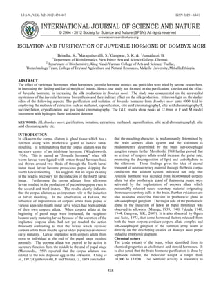 I.J.S.N., VOL. 3(2) 2012: 458-467 ISSN 2229 – 6441
458
ISOLATION AND PURIFICATION OF JUVENILE HORMONE OF BOMBYX MORI
1
Brindha, S., 2
Maragathavalli, S.,3
Gangwar, S. K. & 3
Annadurai, B.
1
Department of Bioinformatics, New Prince Arts and Science College, Chennai,
2
Department of Biochemistry, King Nandi Varman College of Arts and Science, Thellar,
3
Biotechnology Team, College of Dryland Agriculture and Natural Resources, Mekelle University, Mekelle,Ethiopia.
ABSTRACT
The effect of vertebrate hormones, plant hormones, juvenile hormone mimics and pesticides were tried by several researchers,
in increasing the feeding and larval weight of Insects. Hence, our study has focused on the purification, kinetics and the effect
of Juvenile hormone, in increasing the silk production in Bombyx mori. The study was concentrated on the unrevealed
mysterious of the Juvenile hormone biosynthesis and their indirect effect on the silk production. It throws light on the darker
sides of the following aspects. The purification and isolation of Juvenile hormone from Bombyx mori upto 4000 fold by
employing the methods of extraction such as methanol, saponification, silic acid chromatographyI, silic acid chromatographyII,
succinoylation, crystallization and gas liquid chromatography. The GLC results show peaks at 12.9min in F and M model
Instrument with hydrogen flame ionization detector.
KEYWORD: JH, Bombyx mori, purification, isolation, extraction, methanol, saponification, silic acid chromatographyI, silic
acid chromatography etc.
INTRODUCTION
In silkworm the corpus allatum is gland tissue which has a
function along with prothoracic gland to induce larval
moulting. In hemimetabola that the corpus allatum was the
secretory centre of an inhibitory hormone (Wigglesworth,
1936). This is named as “Juvenile hormone” when silk
worm larvae were ligated with cotton thread between head
and thorax around two thirds of through the fourth larval
instar most larvae become precocious pupae skipping the
fourth larval moulting. This suggests that an organ existing
in the head is necessary for the induction of the fourth larval
instar. Furthermore the corpus allatum from silkworm
larvae resulted in the production of precocious pupae even in
the second and third instars. The results clearly indicates
that the corpus allatum as an important role in the induction
of larval moulting. In the observation of Fukuda, the
influence of implantation of corpora allata from pupae of
various ages into fourth instar larva which had been depride
of their own corpora allata. When corpora allata at the
beginning of pupal stage were implanted, the recipients
became early maturing larvae because of the secretion of the
implanted corpora allata had not yet reached the action
threshold contrasting to that the larvae which received
corpora allata from middle age or older pupae never showed
early maturity. Larvae implanted with corpora allata from
more or individual at the end of the pupal stage moulted
normally. The corpora allata was proved to be active in
secretory function from the middle to the end of pupal stage
(Morohoshi, 1959) reported that the corpus allatum was
related to the non diapause egg in the silkworm. Ching et
al., 1972; Cymborowski, B and Stolarz, G., 1979 concluded
that the moulting character, is predominantly determined by
the brain corpora allata system and the voltinism is
predominently determined by the brain sub-oesophagal
ganglion system further Morohoshi, 1968 further proved that
an extract of corpora allata could increase the pulse rate,
promoting the decomposition of lipid and carbohydrate in
the silkworm. These findings gives the idea of axonal
transport of neurosecretary material through the brain corpus
cordiacum that allatum system indicated not only that
Juvenile hormone was secreted from incorporated corpora
allata but also prothoracic gland of diapausing puape were
activated by the implantation of corpora allata which
presumably released neuro secretary material originating
from neurosecretory cells in the brain. Further evidences are
also available endocrine function in prothoracic gland at
sub-oesophogal ganglion. The major role of the prothoracic
gland in the induction of larval at pupal moultings was
observed in silkworm (Muroga, 1939, 1940, Fukuda; 1940,
1944, Gangwar, S.K., 2009). It is also observed by Ogura
and Saito, 1973, that some hormonal factors released from
both the brain corpora cordiace-corpora allata complex and
sub-oesophageal ganglion of the common army worm at
directly on the developing ovaries of Bombyx mori pupae
inducing embryonic diapause.
Chemical nature
The crude extract of the brain, when identified from its
chemical properties as cholesterol and steroid hormones. It
is also noted that the brain hormone purification is done by
sephadex column, the molecular weight is ranges from
10,000 to 15,000. The hormone activity is resistance to
 