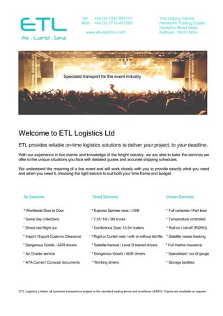 ETL Logistics Limited, all business transactions subject to the standard trading terms and conditions of BIFA. Copies are available on request.
Specialist transport for the event industry
Welcome to ETL Logistics Ltd
ETL provides reliable on-time logistics solutions to deliver your project, to your deadline.
With our experience in live events and knowledge of the freight industry, we are able to tailor the services we
offer to the unique situations you face with detailed quotes and accurate shipping schedules.
We understand the meaning of a live event and will work closely with you to provide exactly what you need
and when you need it, choosing the right service to suit both your time frame and budget.
Air Services Road Services Ocean Services
* Worldwide Door to Door * Express Sprinter vans / LWB * Full container / Part load
* Same day collections * 7.5t / 18t / 26t trucks * Temperature controlled
* Direct next flight out * Conference Spec 13.5m trailers * Roll-on / roll-off (RORO)
* Import / Export Customs Clearance * Rigid or Curtain side / with or without tail lifts * Satellite vessel tracking
* Dangerous Goods / ADR drivers * Satellite tracked / Level D trained drivers * Full marine insurance
* Air Charter service * Dangerous Goods / ADR drivers * Specialised / out of gauge
* ATA Carnet / Consular documents * Working drivers * Storage facilities
The Legacy Centre,
Hanworth Trading Estate,
Hampton Road West,
Feltham, TW13 6DH
Tel: +44 (0) 1932 887711
Mob: +44 (0) 7710 407269
www.etl-logistics.com
 