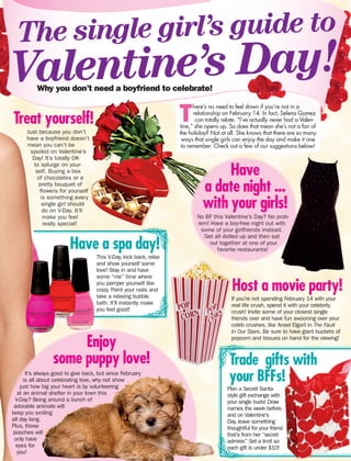 No BF this Valentine’s Day? No prob-
lem! Have a boy-free night out with
some of your girlfriends instead.
Get all dolled up and then eat
out together at one of your
favorite restaurants!
The single girl’s guide to
Valentine’s Day!
T
here’s no need to feel down if you’re not in a
relationship on February 14. In fact, Selena Gomez
can totally relate. “I’ve actually never had a Valen-
tine,” she opens up. So does that mean she’s not a fan of
the holiday? Not at all. She knows that there are so many
ways that single girls can enjoy the day and make it one
to remember. Check out a few of our suggestions below!
Why you don’t need a boyfriend to celebrate!
It’s always good to give back, but since February
is all about celebrating love, why not show
just how big your heart is by volunteering
at an animal shelter in your town this
V-Day? Being around a bunch of
adorable animals will
keep you smiling
all day long.
Plus, those
pooches will
only have
eyes for
you!
Enjoy
some puppy love!
Treat yourself!
Have a spa day!
Host a movie party!
Trade gifts with
your BFFs!
Just because you don’t
have a boyfriend doesn’t
mean you can’t be
spoiled on Valentine’s
Day! It’s totally OK
to splurge on your-
self. Buying a box
of chocolates or a
pretty bouquet of
flowers for yourself
is something every
single girl should
do on V-Day. It’ll
make you feel
really special!
This V-Day, kick back, relax
and show yourself some
love! Stay in and have
some “me” time where
you pamper yourself like
crazy. Paint your nails and
take a relaxing bubble
bath. It’ll instantly make
you feel good!
If you’re not spending February 14 with your
real life crush, spend it with your celebrity
crush! Invite some of your closest single
friends over and have fun swooning over your
celeb crushes, like Ansel Elgort in The Fault
In Our Stars. Be sure to have giant buckets of
popcorn and tissues on hand for the viewing!
Plan a Secret Santa-
style gift exchange with
your single buds! Draw
names the week before,
and on Valentine’s
Day, leave something
thoughtful for your friend
that’s from her “secret
admirer.” Set a limit so
each gift is under $10!
Have
a date night ...
with your girls!
 