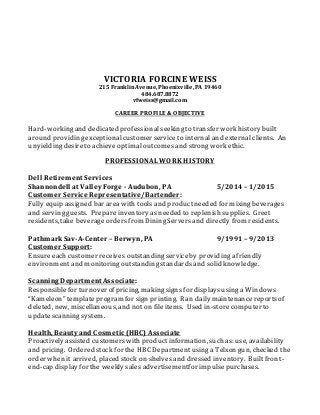 VICTORIA FORCINE WEISS
215 Franklin Avenue, Phoenixville, PA 19460
484.687.8872
vfweiss@gmail.com
CAREER PROFILE & OBJECTIVE
Hard-workingand dedicated professionalseekingto transfer work history built
around providingexceptionalcustomer serviceto internal and external clients. An
unyieldingdesireto achieve optimal outcomes and strongwork ethic.
PROFESSIONAL WORK HISTORY
Dell Retirement Services
Shannondell at Valley Forge - Audubon, PA 5/2014 – 1/2015
Customer Service Representative/Bartender:
Fully equip assigned bar area with tools and productneeded for mixingbeverages
and servingguests. Prepareinventory asneeded to replenish supplies. Greet
residents, take beverage ordersfrom DiningServersand directly from residents.
PathmarkSav-A-Center – Berwyn, PA 9/1991 – 9/2013
Customer Support:
Ensureeach customer receives outstandingserviceby providingafriendly
environmentand monitoringoutstandingstandardsand solid knowledge.
Scanning Department Associate:
Responsiblefor turnover of pricing, makingsigns for displaysusinga Windows
“Kameleon” template program for sign printing. Ran daily maintenancereportsof
deleted, new, miscellaneous, and not on file items. Used in-store computer to
updatescanningsystem.
Health, Beauty and Cosmetic (HBC) Associate
Proactively assisted customerswith productinformation, suchas: use, availability
and pricing. Ordered stock for the HBC Departmentusinga Telxon gun, checked the
order when it arrived, placed stock on shelves and dressed inventory. Builtfront-
end-cap display for the weekly sales advertisementfor impulsepurchases.
 