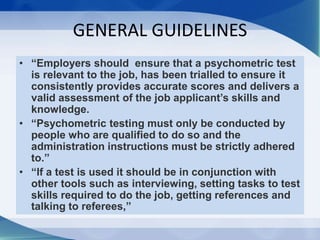 GENERAL GUIDELINES
• “Employers should ensure that a psychometric test
is relevant to the job, has been trialled to ensure it
consistently provides accurate scores and delivers a
valid assessment of the job applicant’s skills and
knowledge.
• “Psychometric testing must only be conducted by
people who are qualified to do so and the
administration instructions must be strictly adhered
to.”
• “If a test is used it should be in conjunction with
other tools such as interviewing, setting tasks to test
skills required to do the job, getting references and
talking to referees,”
 