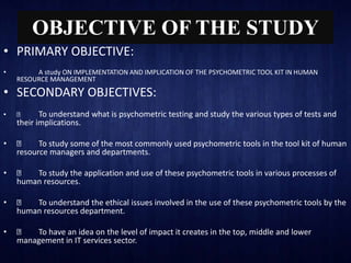 OBJECTIVE OF THE STUDY
• PRIMARY OBJECTIVE:
• A study ON IMPLEMENTATION AND IMPLICATION OF THE PSYCHOMETRIC TOOL KIT IN HUMAN
RESOURCE MANAGEMENT
• SECONDARY OBJECTIVES:
• To understand what is psychometric testing and study the various types of tests and
their implications.
• To study some of the most commonly used psychometric tools in the tool kit of human
resource managers and departments.
• To study the application and use of these psychometric tools in various processes of
human resources.
• To understand the ethical issues involved in the use of these psychometric tools by the
human resources department.
• To have an idea on the level of impact it creates in the top, middle and lower
management in IT services sector.
 