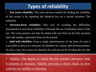 Types of reliability
• Test retest reliability: The most obvious method for finding the reliability
of test scores is by repeating the identical test on a second occasion. The
reliability
• Alternate-form reliability: One way of avoiding the difficulties
encountered in test-retest reliability is through the use of alternate forms of the
test. The same persons can thus be tested with one form on the first occasion
and with another, equivalent form on the second.
• Split half reliability: From a single administration of one form of a test it
is possible to arrive at a measure of reliability by various split-half procedures.
In such a way, two scores are obtained for each person by dividing the test into
equivalent halves..
• Validity: The degree to which the test actually measures what
it purports to measure. Validity provides a direct check on how
well the test fulfills its function.
 