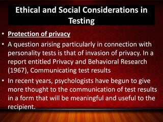 Ethical and Social Considerations in
Testing
• Protection of privacy
• A question arising particularly in connection with
personality tests is that of invasion of privacy. In a
report entitled Privacy and Behavioral Research
(1967), Communicating test results
• In recent years, psychologists have begun to give
more thought to the communication of test results
in a form that will be meaningful and useful to the
recipient.
 