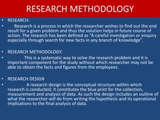RESEARCH METHODOLOGY
• RESEARCH:
• Research is a process in which the researcher wishes to find out the end
result for a given problem and thus the solution helps in future course of
action. The research has been defined as “A careful investigation or enquiry
especially through search for new facts in any branch of knowledge”.
• RESEARCH METHODOLOGY:
• This is a systematic way to solve the research problem and it is
important component for the study without which researcher may not be
able to obtain the facts and figures from the employees.
• RESEARCH DESIGN
• A research design is the conceptual structure within which
research is conducted; it constitutes the blue print for the collection,
measurement and analysis of data. As such the design includes an outline of
what the researcher will do from writing the hypothesis and its operational
implications to the final analysis of data.
 