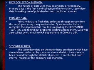 • DATA COLLECTION METHOD:
• The nature of data used may be primary or secondary.
Primary data is the first hand collection of information, secondary
data is making use of published or from published sources.
• PRIMARY DATA:
• Primary data are fresh data collected through survey from
the employees using the questionnaire. Questionnaire helps to
recognize the psychometric tool tests regarding the KINGS INFO
TECH, INC. and to find out problems existing among them. Data was
also collect by via email to H.R department in Delware USA
• SECONDARY DATA:
• The secondary data on the other hand are those which have
already been collected by someone else and which have already
been passed through the statistical process. It is collected from
internal records of the company and manuals.
 