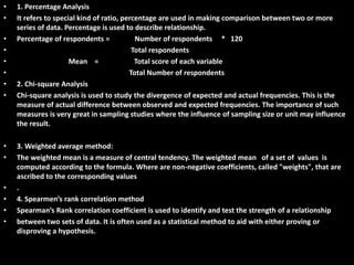 Statistical Tools used:
• 1. Percentage Analysis
• It refers to special kind of ratio, percentage are used in making comparison between two or more
series of data. Percentage is used to describe relationship.
• Percentage of respondents = Number of respondents * 120
• Total respondents
• Mean = Total score of each variable
• Total Number of respondents
• 2. Chi-square Analysis
• Chi-square analysis is used to study the divergence of expected and actual frequencies. This is the
measure of actual difference between observed and expected frequencies. The importance of such
measures is very great in sampling studies where the influence of sampling size or unit may influence
the result.
• 3. Weighted average method:
• The weighted mean is a measure of central tendency. The weighted mean of a set of values is
computed according to the formula. Where are non-negative coefficients, called "weights", that are
ascribed to the corresponding values
• .
• 4. Spearmen’s rank correlation method
• Spearman’s Rank correlation coefficient is used to identify and test the strength of a relationship
• between two sets of data. It is often used as a statistical method to aid with either proving or
disproving a hypothesis.
 