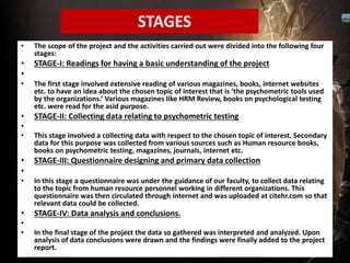 • The scope of the project and the activities carried out were divided into the following four
stages:
• STAGE-I: Readings for having a basic understanding of the project
•
• The first stage involved extensive reading of various magazines, books, internet websites
etc. to have an idea about the chosen topic of interest that is ‘the psychometric tools used
by the organizations.’ Various magazines like HRM Review, books on psychological testing
etc. were read for the asid purpose.
• STAGE-II: Collecting data relating to psychometric testing
•
• This stage involved a collecting data with respect to the chosen topic of interest. Secondary
data for this purpose was collected from various sources such as Human resource books,
books on psychometric testing, magazines, journals, internet etc.
• STAGE-III: Questionnaire designing and primary data collection
•
• In this stage a questionnaire was under the guidance of our faculty, to collect data relating
to the topic from human resource personnel working in different organizations. This
questionnaire was then circulated through internet and was uploaded at citehr.com so that
relevant data could be collected.
• STAGE-IV: Data analysis and conclusions.
•
• In the final stage of the project the data so gathered was interpreted and analyzed. Upon
analysis of data conclusions were drawn and the findings were finally added to the project
report.
STAGES
 