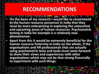 RECOMMENDATIONS
• On the basis of my research I would like to recommend
to the human resource personnel in India that they
must be more enterprising in exploring the untouched
and upcoming areas of human resources. Psychometric
testing in India for example is a relatively new
phenomenon.
• Apart from this it would be extremely beneficial for the
human resource fraternity in India on the whole, if the
organizations and HR professionals that are actually
using psychometric tests and tools must come forward
to share their views and experiences with other
organizations which may not be that strong financially
to experiment with such things.
 