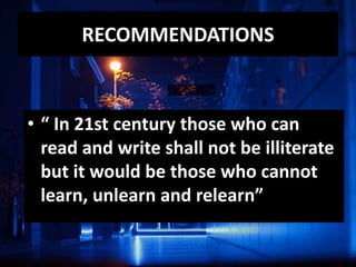 RECOMMENDATIONS
• “ In 21st century those who can
read and write shall not be illiterate
but it would be those who cannot
learn, unlearn and relearn”
 