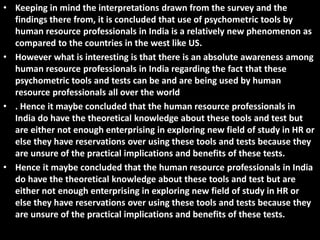 CONCLUSION
• Keeping in mind the interpretations drawn from the survey and the
findings there from, it is concluded that use of psychometric tools by
human resource professionals in India is a relatively new phenomenon as
compared to the countries in the west like US.
• However what is interesting is that there is an absolute awareness among
human resource professionals in India regarding the fact that these
psychometric tools and tests can be and are being used by human
resource professionals all over the world
• . Hence it maybe concluded that the human resource professionals in
India do have the theoretical knowledge about these tools and test but
are either not enough enterprising in exploring new field of study in HR or
else they have reservations over using these tools and tests because they
are unsure of the practical implications and benefits of these tests.
• Hence it maybe concluded that the human resource professionals in India
do have the theoretical knowledge about these tools and test but are
either not enough enterprising in exploring new field of study in HR or
else they have reservations over using these tools and tests because they
are unsure of the practical implications and benefits of these tests.
 