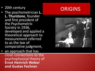 ORIGINS• 20th century
• The psychometrician L.
L. Thurstone, founder
and first president of
the Psychometric
Society in 1936,
developed and applied a
theoretical approach to
measurement referred
to as the law of
comparative judgment,
• an approach that has
close connections to the
psychophysical theory of
Ernst Heinrich Weber
and Gustav Fechner.
 