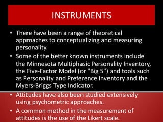 INSTRUMENTS
• There have been a range of theoretical
approaches to conceptualizing and measuring
personality.
• Some of the better known instruments include
the Minnesota Multiphasic Personality Inventory,
the Five-Factor Model (or "Big 5") and tools such
as Personality and Preference Inventory and the
Myers-Briggs Type Indicator.
• Attitudes have also been studied extensively
using psychometric approaches.
• A common method in the measurement of
attitudes is the use of the Likert scale.
 