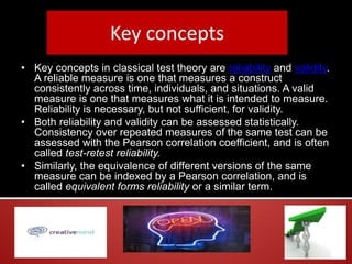Key concepts
• Key concepts in classical test theory are reliability and validity.
A reliable measure is one that measures a construct
consistently across time, individuals, and situations. A valid
measure is one that measures what it is intended to measure.
Reliability is necessary, but not sufficient, for validity.
• Both reliability and validity can be assessed statistically.
Consistency over repeated measures of the same test can be
assessed with the Pearson correlation coefficient, and is often
called test-retest reliability.
• Similarly, the equivalence of different versions of the same
measure can be indexed by a Pearson correlation, and is
called equivalent forms reliability or a similar term.
 